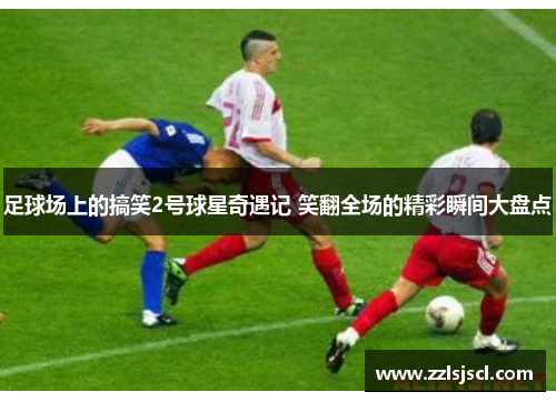 足球场上的搞笑2号球星奇遇记 笑翻全场的精彩瞬间大盘点