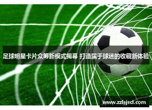 足球明星卡片众筹新模式揭幕 打造属于球迷的收藏新体验