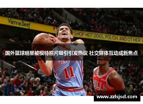 国外篮球明星被模特照片吸引引发热议 社交媒体互动成新焦点