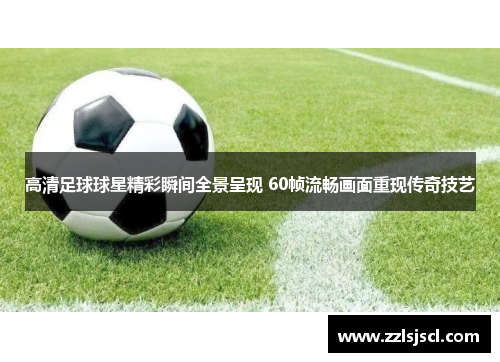 高清足球球星精彩瞬间全景呈现 60帧流畅画面重现传奇技艺