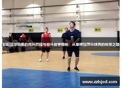 彭阳篮球明星的成长历程与奋斗故事揭秘：从草根到顶尖球员的蜕变之路