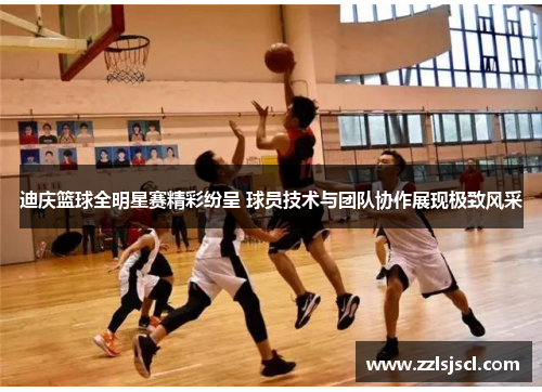 迪庆篮球全明星赛精彩纷呈 球员技术与团队协作展现极致风采