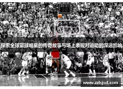 探索全球篮球明星的传奇故事与场上表现对运动的深远影响