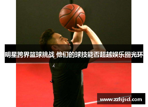 明星跨界篮球挑战 他们的球技能否超越娱乐圈光环