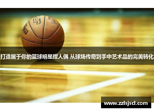 打造属于你的篮球明星捏人偶 从球场传奇到手中艺术品的完美转化