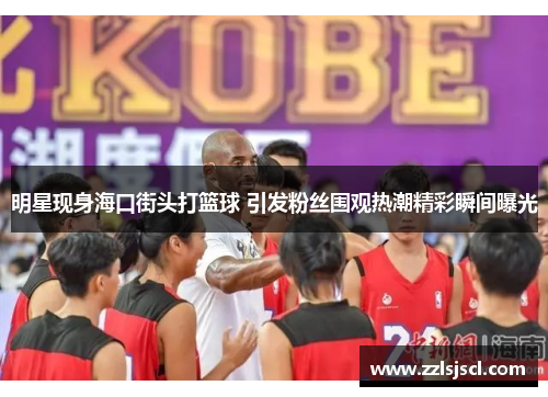 明星现身海口街头打篮球 引发粉丝围观热潮精彩瞬间曝光