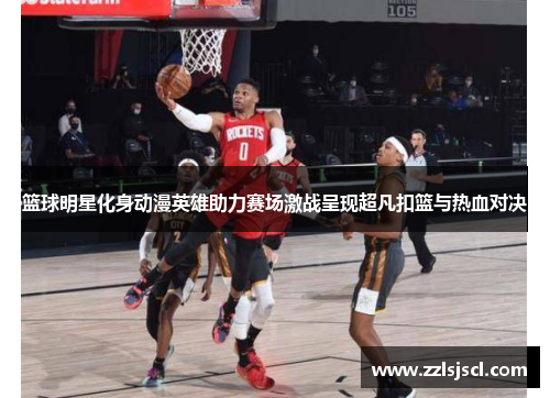 篮球明星化身动漫英雄助力赛场激战呈现超凡扣篮与热血对决