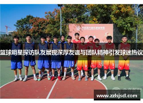 篮球明星探访队友展现深厚友谊与团队精神引发球迷热议
